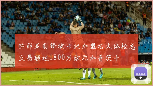 热那亚前锋埃卡托加盟尤文体检总交易额达1800万欧元加普茨卡