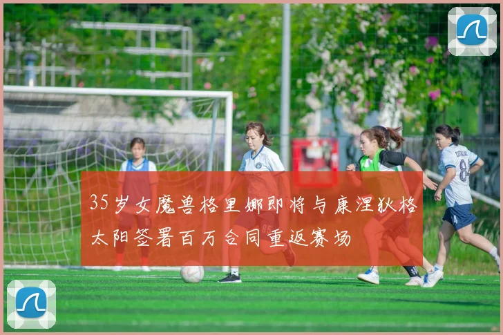 35岁女魔兽格里娜即将与康涅狄格太阳签署百万合同重返赛场