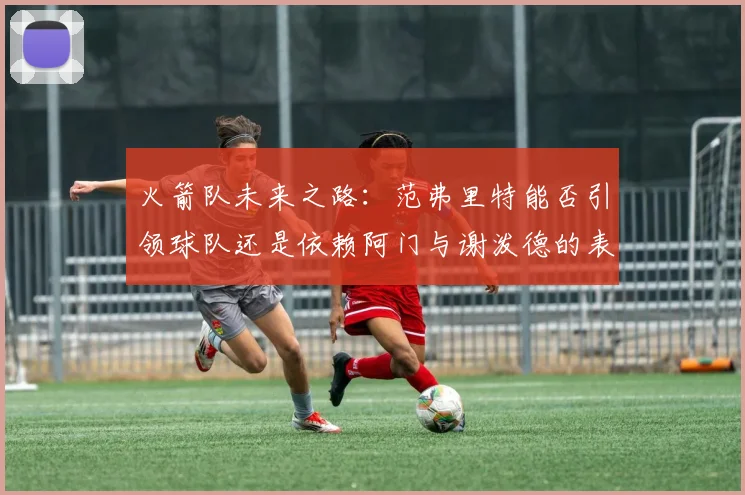 火箭队未来之路：范弗里特能否引领球队还是依赖阿门与谢泼德的表现