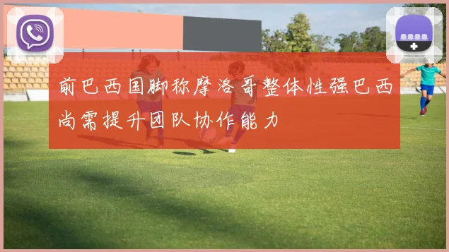 前巴西国脚称摩洛哥整体性强巴西尚需提升团队协作能力