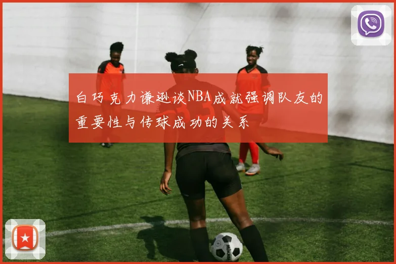 白巧克力谦逊谈NBA成就强调队友的重要性与传球成功的关系