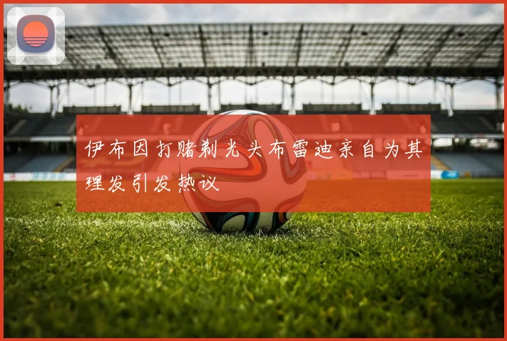 伊布因打赌剃光头布雷迪亲自为其理发引发热议