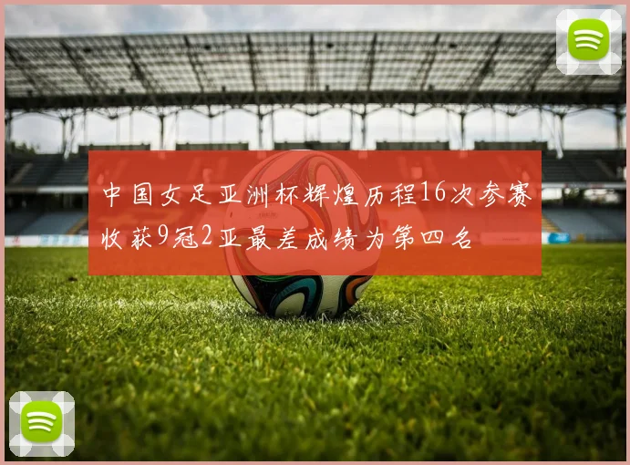 中国女足亚洲杯辉煌历程16次参赛收获9冠2亚最差成绩为第四名