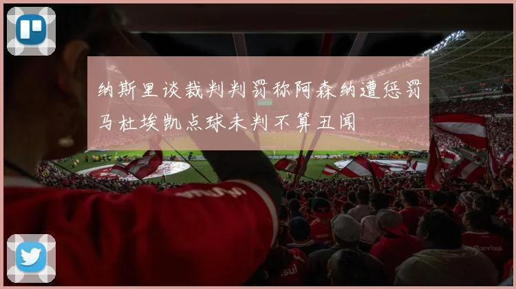 纳斯里谈裁判判罚称阿森纳遭惩罚马杜埃凯点球未判不算丑闻