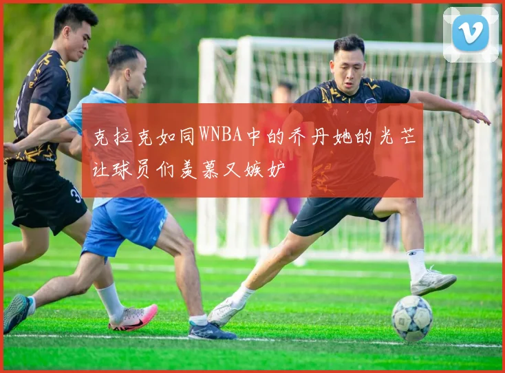 克拉克如同WNBA中的乔丹她的光芒让球员们羡慕又嫉妒