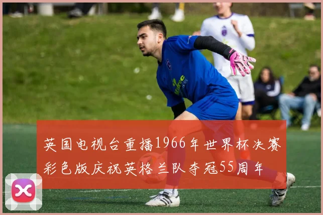 英国电视台重播1966年世界杯决赛彩色版庆祝英格兰队夺冠55周年