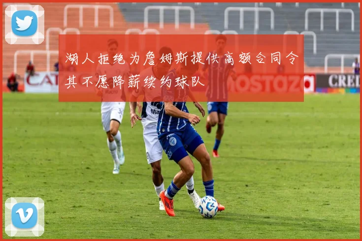 湖人拒绝为詹姆斯提供高额合同令其不愿降薪续约球队
