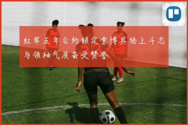 红军五年合约锁定索博其场上斗志与领袖气质备受赞誉