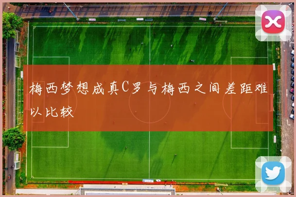 梅西梦想成真C罗与梅西之间差距难以比较