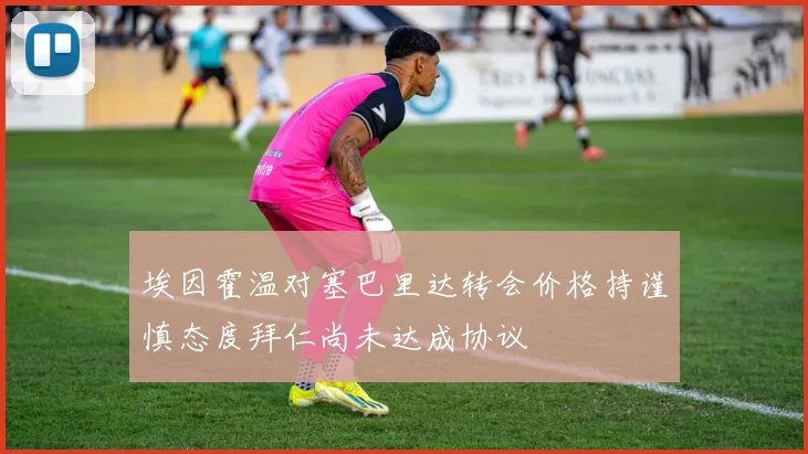 埃因霍温对塞巴里达转会价格持谨慎态度拜仁尚未达成协议