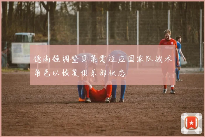 德尚强调登贝莱需适应国家队战术角色以恢复俱乐部状态