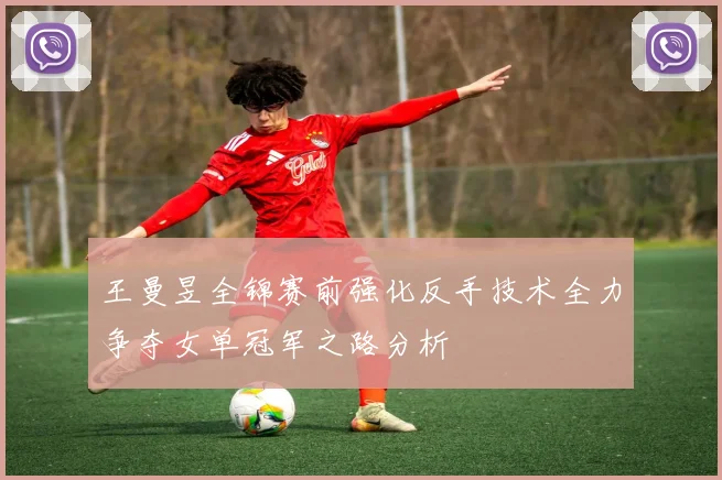 王曼昱全锦赛前强化反手技术全力争夺女单冠军之路分析