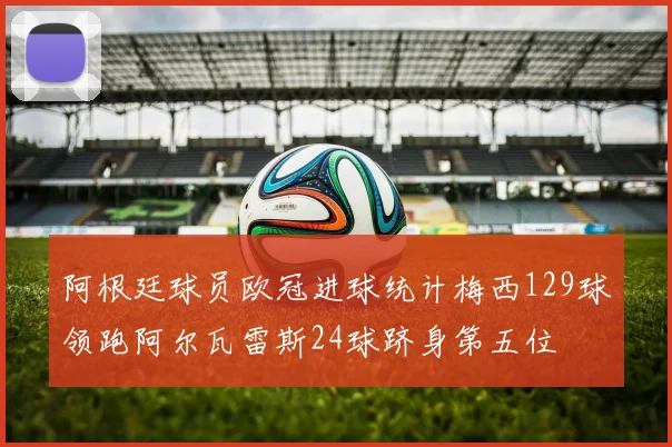 阿根廷球员欧冠进球统计梅西129球领跑阿尔瓦雷斯24球跻身第五位