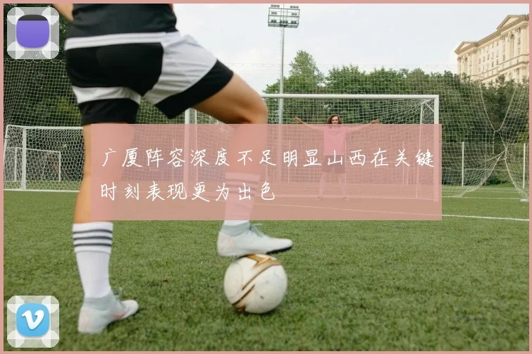 广厦阵容深度不足明显山西在关键时刻表现更为出色