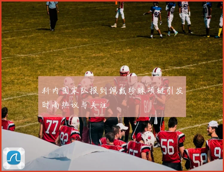 科内国家队报到佩戴珍珠项链引发时尚热议与关注