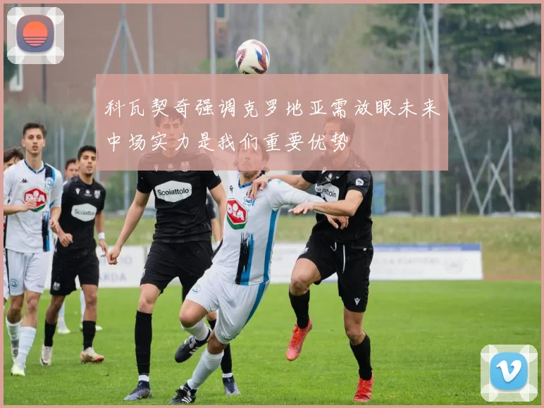 科瓦契奇强调克罗地亚需放眼未来中场实力是我们重要优势