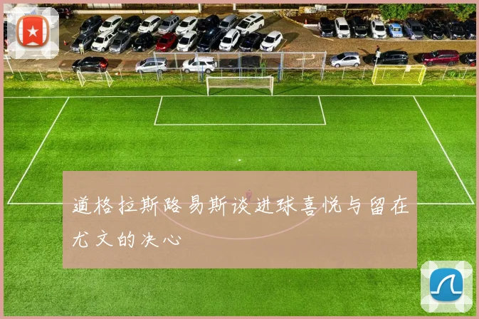 道格拉斯路易斯谈进球喜悦与留在尤文的决心