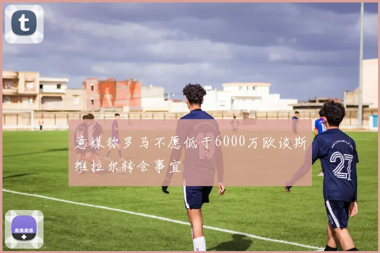 意媒称罗马不愿低于6000万欧谈斯维拉尔转会事宜