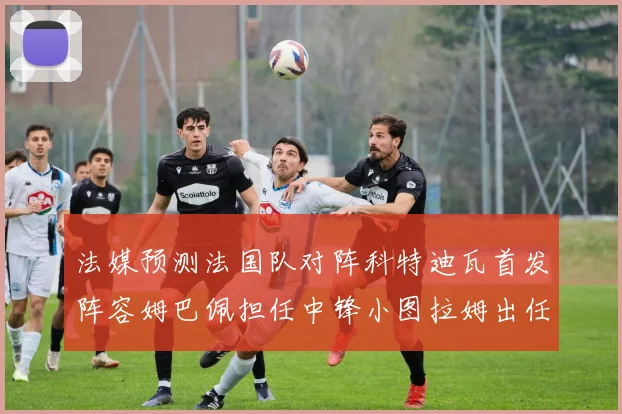 法媒预测法国队对阵科特迪瓦首发阵容姆巴佩担任中锋小图拉姆出任左边锋