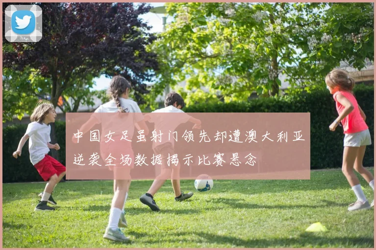 中国女足虽射门领先却遭澳大利亚逆袭全场数据揭示比赛悬念