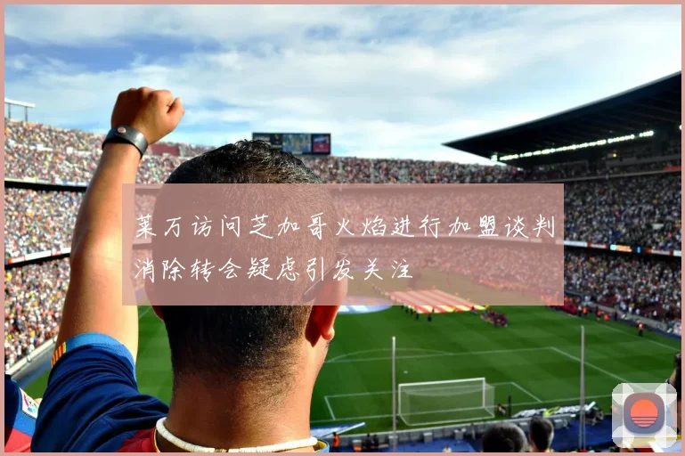 莱万访问芝加哥火焰进行加盟谈判消除转会疑虑引发关注