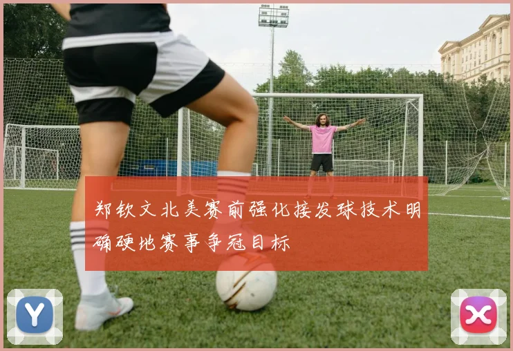 郑钦文北美赛前强化接发球技术明确硬地赛事争冠目标
