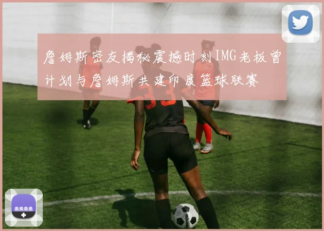 詹姆斯密友揭秘震撼时刻IMG老板曾计划与詹姆斯共建印度篮球联赛