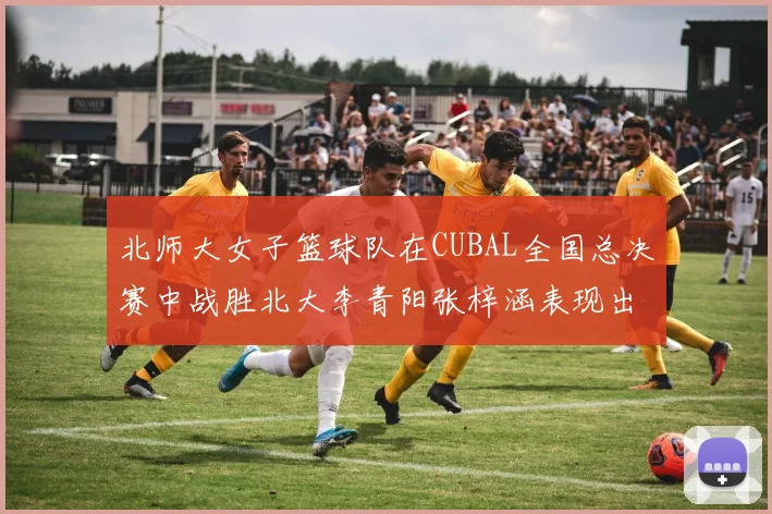 北师大女子篮球队在CUBAL全国总决赛中战胜北大李青阳张梓涵表现出色助力胜利