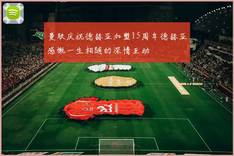 曼联庆祝德赫亚加盟15周年德赫亚感慨一生相随的深情互动