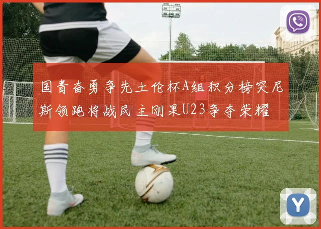 国青奋勇争先土伦杯A组积分榜突尼斯领跑将战民主刚果U23争夺荣耀
