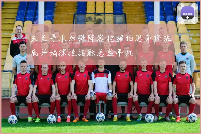 米兰寻求加强阵容挖掘伯恩茅斯班底并试探性接触总监平托